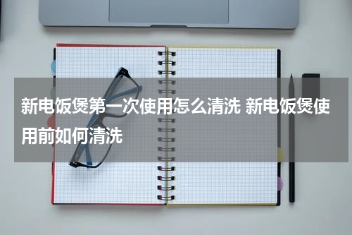新电饭煲第一次使用怎么清洗 新电饭煲使用前如何清洗