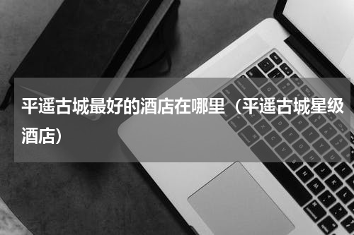 平遥古城最好的酒店在哪里（平遥古城星级酒店）