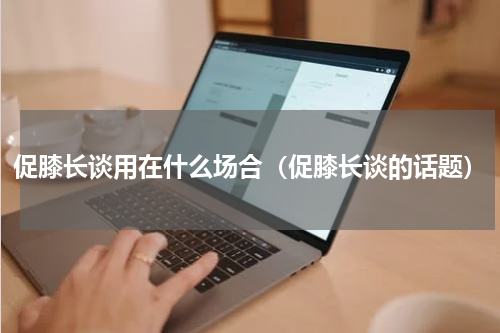 促膝长谈用在什么场合（促膝长谈的话题）