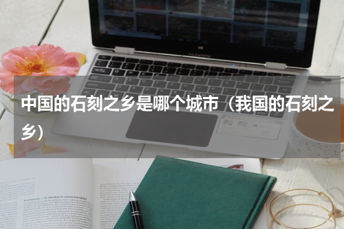 中国的石刻之乡是哪个城市（我国的石刻之乡）