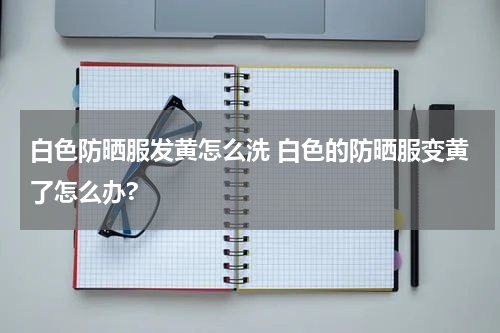 白色防晒服发黄怎么洗 白色的防晒服变黄了怎么办?