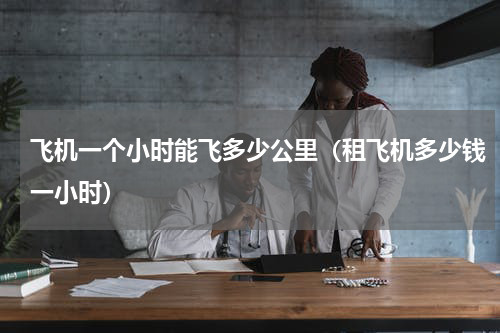 飞机一个小时能飞多少公里（租飞机多少钱一小时）
