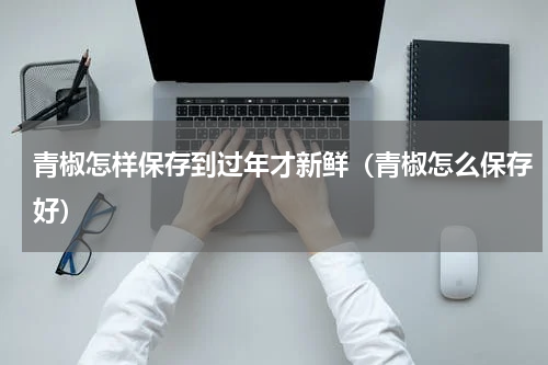 青椒怎样保存到过年才新鲜（青椒怎么保存好）