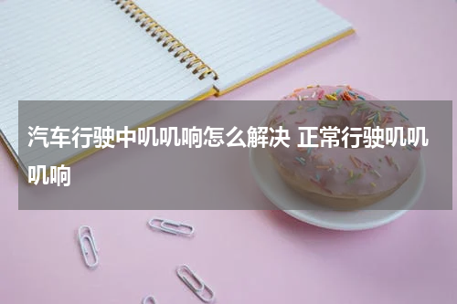 汽车行驶中叽叽响怎么解决 正常行驶叽叽叽响