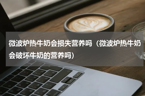 微波炉热牛奶会损失营养吗（微波炉热牛奶会破坏牛奶的营养吗）