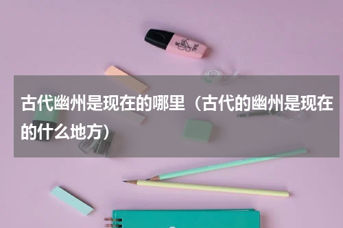 古代幽州是现在的哪里（古代的幽州是现在的什么地方）