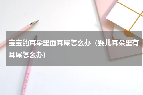 宝宝的耳朵里面耳屎怎么办（婴儿耳朵里有耳屎怎么办）