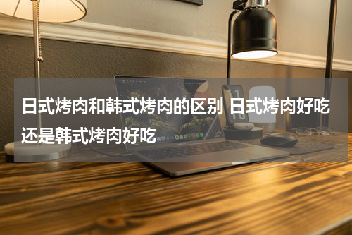 日式烤肉和韩式烤肉的区别 日式烤肉好吃还是韩式烤肉好吃