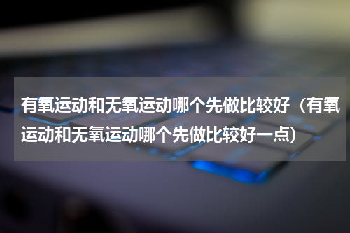 有氧运动和无氧运动哪个先做比较好（有氧运动和无氧运动哪个先做比较好一点）