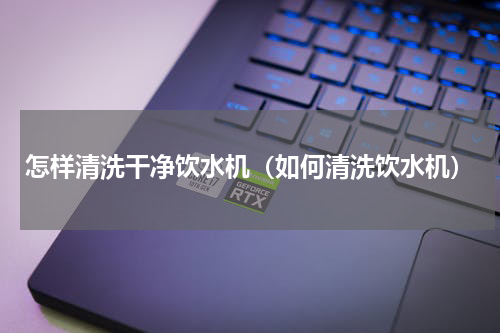 怎样清洗干净饮水机（如何清洗饮水机）