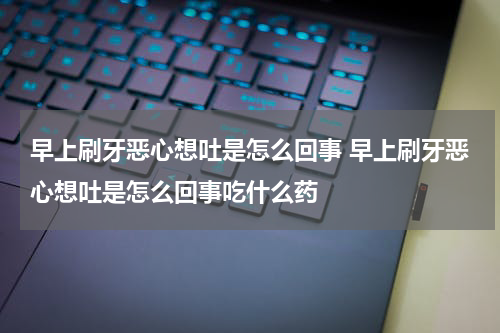 早上刷牙恶心想吐是怎么回事 早上刷牙恶心想吐是怎么回事吃什么药