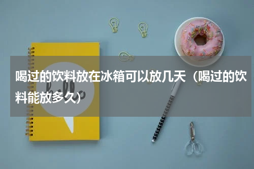 喝过的饮料放在冰箱可以放几天（喝过的饮料能放多久）