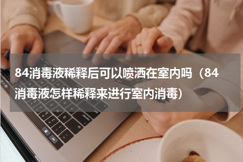 84消毒液稀释后可以喷洒在室内吗（84消毒液怎样稀释来进行室内消毒）