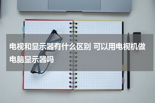 电视和显示器有什么区别 可以用电视机做电脑显示器吗