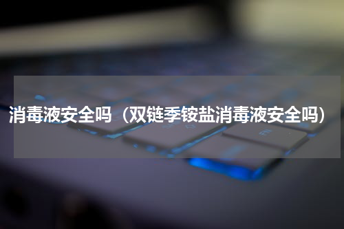 消毒液安全吗（双链季铵盐消毒液安全吗）