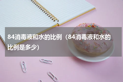84消毒液和水的比例（84消毒液和水的比例是多少）