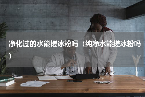 净化过的水能搓冰粉吗（纯净水能搓冰粉吗）