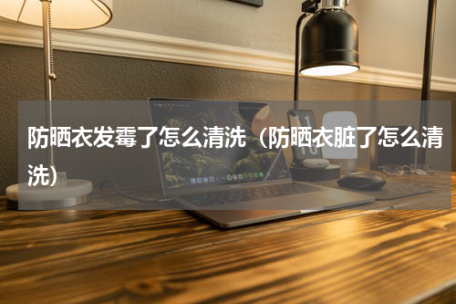 防晒衣发霉了怎么清洗（防晒衣脏了怎么清洗）