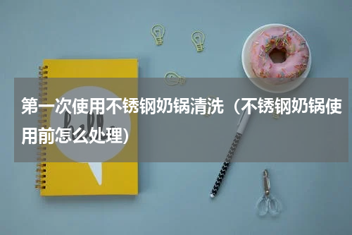 第一次使用不锈钢奶锅清洗（不锈钢奶锅使用前怎么处理）
