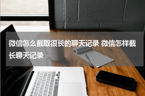 微信怎么截取很长的聊天记录 微信怎样截长聊天记录