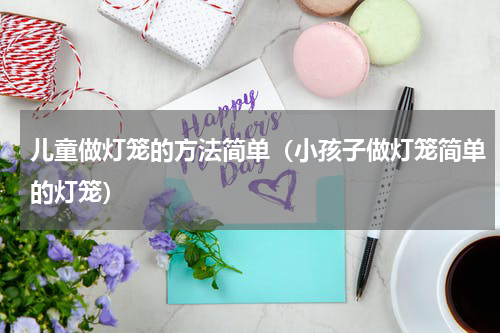 儿童做灯笼的方法简单（小孩子做灯笼简单的灯笼）