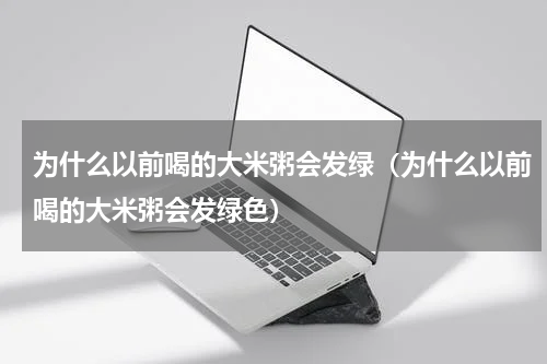 为什么以前喝的大米粥会发绿（为什么以前喝的大米粥会发绿色）