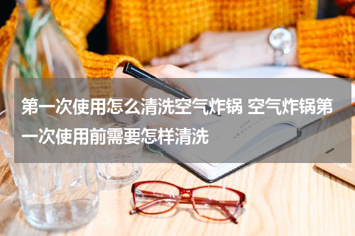 第一次使用怎么清洗空气炸锅 空气炸锅第一次使用前需要怎样清洗
