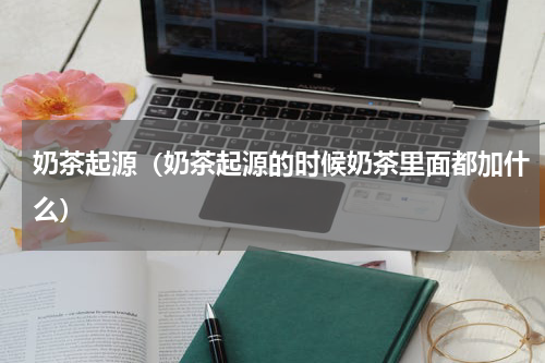 奶茶起源（奶茶起源的时候奶茶里面都加什么）