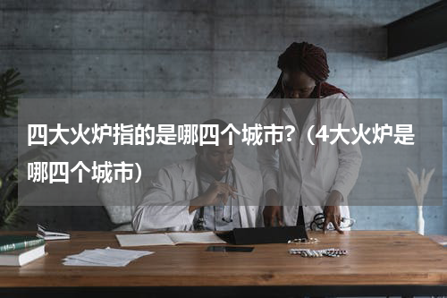 四大火炉指的是哪四个城市?（4大火炉是哪四个城市）