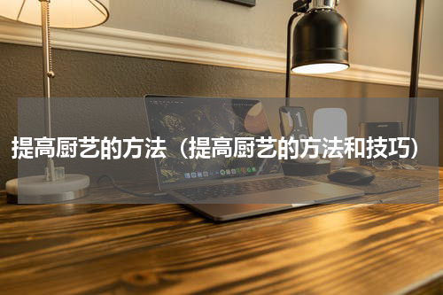 提高厨艺的方法（提高厨艺的方法和技巧）