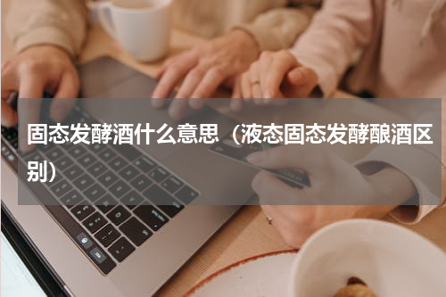 固态发酵酒什么意思（液态固态发酵酿酒区别）