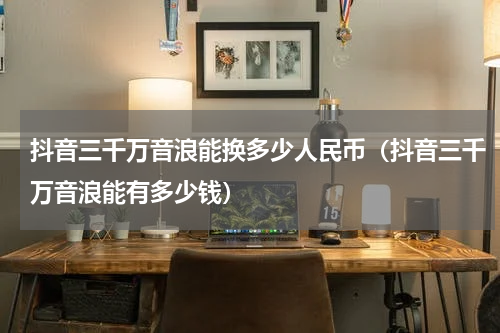 抖音三千万音浪能换多少人民币（抖音三千万音浪能有多少钱）