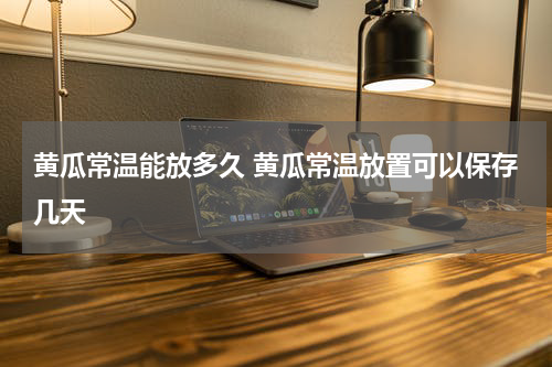 黄瓜常温能放多久 黄瓜常温放置可以保存几天
