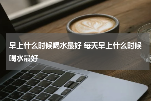 早上什么时候喝水最好 每天早上什么时候喝水最好