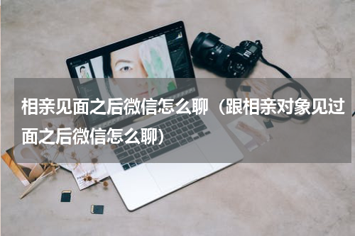 相亲见面之后微信怎么聊（跟相亲对象见过面之后微信怎么聊）