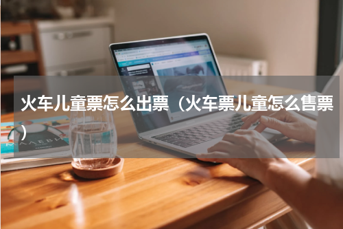 火车儿童票怎么出票（火车票儿童怎么售票）