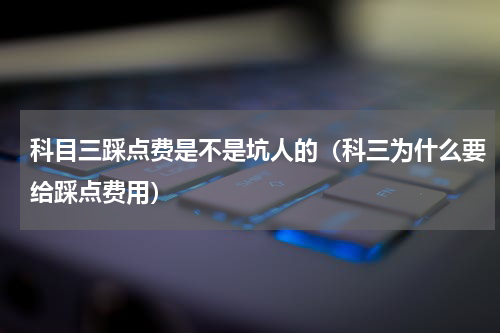科目三踩点费是不是坑人的（科三为什么要给踩点费用）