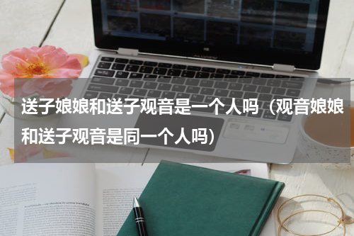 送子娘娘和送子观音是一个人吗（观音娘娘和送子观音是同一个人吗）