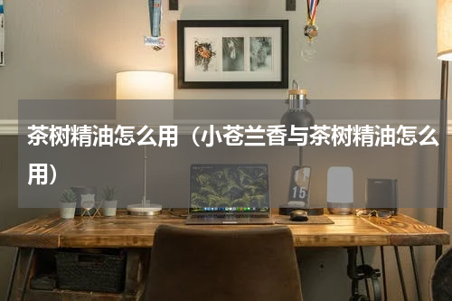 茶树精油怎么用（小苍兰香与茶树精油怎么用）