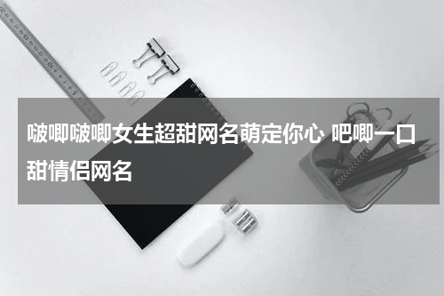啵唧啵唧女生超甜网名萌定你心 吧唧一口甜情侣网名
