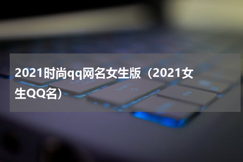 2021时尚qq网名女生版（2021女生QQ名）