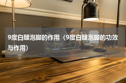 9度白醋泡脚的作用（9度白醋泡脚的功效与作用）