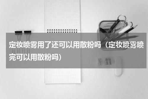 定妆喷雾用了还可以用散粉吗（定妆喷雾喷完可以用散粉吗）