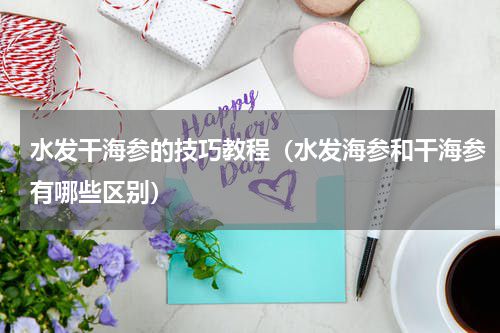 水发干海参的技巧教程（水发海参和干海参有哪些区别）