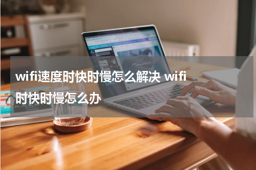 wifi速度时快时慢怎么解决 wifi时快时慢怎么办