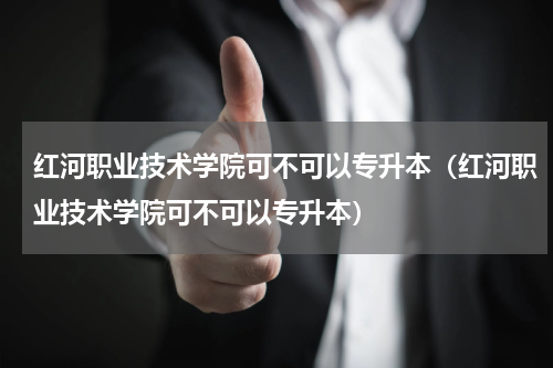 红河职业技术学院可不可以专升本（红河职业技术学院可不可以专升本）