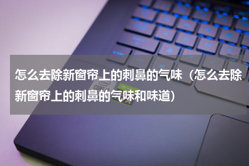 怎么去除新窗帘上的刺鼻的气味（怎么去除新窗帘上的刺鼻的气味和味道）