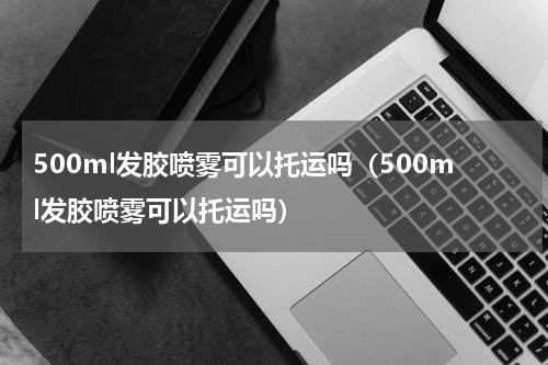 500ml发胶喷雾可以托运吗（500ml发胶喷雾可以托运吗）