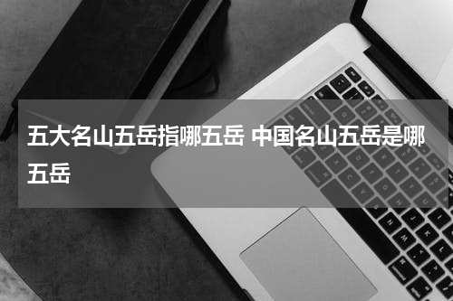 五大名山五岳指哪五岳 中国名山五岳是哪五岳