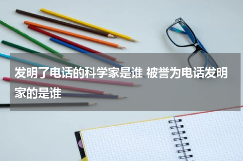 发明了电话的科学家是谁 被誉为电话发明家的是谁